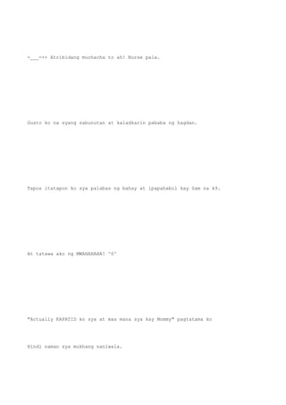 -___-++ Atribidang muchacha to ah! Nurse pala.
Gusto ko na syang sabunutan at kaladkarin pababa ng hagdan.
Tapos itatapon ko sya palabas ng bahay at ipapahabol kay Sam na k9.
At tatawa ako ng MWAHAHAHA! ^0^
"Actually KAPATID ko sya at mas mana sya kay Mommy" pagtatama ko
Hindi naman sya mukhang naniwala.
 
