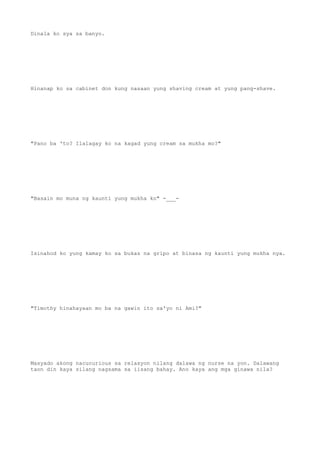 Dinala ko sya sa banyo.
Hinanap ko sa cabinet don kung nasaan yung shaving cream at yung pang-shave.
"Pano ba 'to? Ilalagay ko na kagad yung cream sa mukha mo?"
"Basain mo muna ng kaunti yung mukha ko" -___-
Isinahod ko yung kamay ko sa bukas na gripo at binasa ng kaunti yung mukha nya.
"Timothy hinahayaan mo ba na gawin ito sa'yo ni Ami?"
Masyado akong nacucurious sa relasyon nilang dalawa ng nurse na yon. Dalawang
taon din kaya silang nagsama sa iisang bahay. Ano kaya ang mga ginawa nila?
 