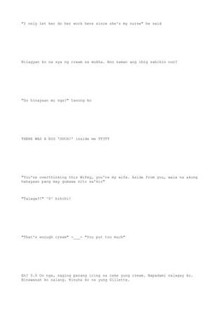 "I only let her do her work here since she's my nurse" he said
Nilagyan ko na sya ng cream sa mukha. Ano naman ang ibig sabihin nun?
"So hinayaan mo nga?" tanong ko
THERE WAS A BIG 'OUCH!' inside me TT3TT
"You're overthinking this Wifey, you're my wife. Aside from you, wala na akong
hahayaan pang may gumawa nito sa'kin"
"Talaga?!" ^0^ hihihi!
"That's enough cream" -___- "You put too much"
Eh? 0.0 Oo nga, naging parang icing sa cake yung cream. Napadami nalagay ko.
Binawasan ko nalang. Kinuha ko na yung Gillette.
 