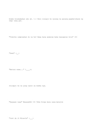 Grabe kinakabahan ako ah. >.< Pero iisipin ko nalang na parang pagshe-shave ng
legs lang yan.
"Timothy uumpisahan ko na ha? Hwag kang gumalaw baka masugatan kita" >0<
"Yeah" -__-
"Hetooo naaa..." >____<;
Inilapit ko na yung razor sa mukha nya.
"Hayaaan naaa" Waaaaahhh >3< Teka hinga muna nang malalim
"Just do it Miracle" -___-
 