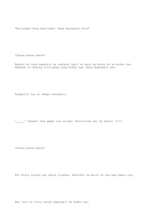 "Kailangan kong mag-ingat. Baka masugatan kita"
*Shave.Shave.Shave*
Ngayon ko lang napansin na sobrang lapit na pala ng mukha ko sa mukha nya.
Masyado ko kasing tinitignan yung mukha nya. Baka magkamali ako.
Nakapikit sya at medyo nakangiti.
^_____^ hehehe! Ang gwapo nya talaga! Naiin-love ako ng sobra! >///<
*Shave.Shave.Shave*
Eh! Bigla nalang nya akong niyakap. Nakaikot sa waist ko ang mga kamay nya.
Mas lalo na tuloy akong napalapit sa mukha nya.
 