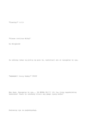 "Timothy!" >///<
"Please continue Wifey"
he whispered
Sa sobrang lakas ng pintig ng puso ko, nadistract ako at nasugatan ko sya.
"AAAAAAH!! Sorry Hubby!" TT0TT
May dugo. Nasugatan ko sya... SA MUKHA PA!!!! >0< Isa itong napakalaking
kasalanan! Paano ko nakuhang sirain ang gwapo nyang mukha?
Humiwalay sya sa pagkakayakap.
 