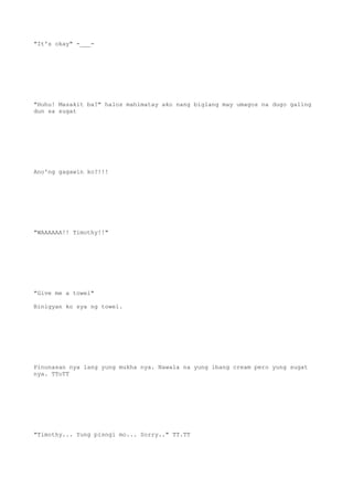 "It's okay" -___-
"Huhu! Masakit ba?" halos mahimatay ako nang biglang may umagos na dugo galing
dun sa sugat
Ano'ng gagawin ko?!!!
"WAAAAAA!! Timothy!!"
"Give me a towel"
Binigyan ko sya ng towel.
Pinunasan nya lang yung mukha nya. Nawala na yung ibang cream pero yung sugat
nya. TToTT
"Timothy... Yung pisngi mo... Sorry.." TT.TT
 