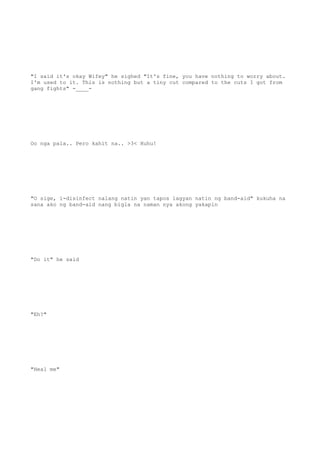 "I said it's okay Wifey" he sighed "It's fine, you have nothing to worry about.
I'm used to it. This is nothing but a tiny cut compared to the cuts I got from
gang fights" -____-
Oo nga pala.. Pero kahit na.. >3< Huhu!
"O sige, i-disinfect nalang natin yan tapos lagyan natin ng band-aid" kukuha na
sana ako ng band-aid nang bigla na naman nya akong yakapin
"Do it" he said
"Eh?"
"Heal me"
 
