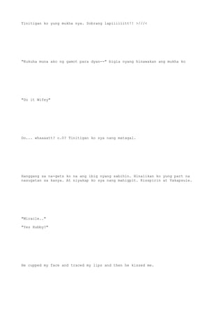 Tinitigan ko yung mukha nya. Sobrang lapiiiiiitt!! >///<
"Kukuha muna ako ng gamot para dyan--" bigla nyang hinawakan ang mukha ko
"Do it Wifey"
Do... whaaaatt? o.0? Tinitigan ko sya nang matagal.
Hanggang sa na-gets ko na ang ibig nyang sabihin. Hinalikan ko yung part na
nasugatan sa kanya. At niyakap ko sya nang mahigpit. Kisspirin at Yakapsule.
"Miracle.."
"Yes Hubby?"
He cupped my face and traced my lips and then he kissed me.
 