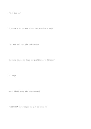 "Wait for me"
"I will" I pulled him closer and kissed his lips
That was our last day together...
Hanggang kailan mo kaya ako paghihintayin Timothy?
"...mmy"
Bakit hindi mo pa ako tinatawagan?
"SAMMY!!!" may sumigaw malapit sa tenga ko
 