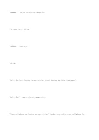 "WAAAAH!!" nalaglag ako sa upuan ko
Tinignan ko si China.
"HAHAHA!" tawa nya
"CHINA!!"
"Bakit ba kasi kanina ka pa tulaley dyan? Kanina pa kita tinatawag"
"Bakit ba?" tumayo ako at umupo ulit
"Yung cellphone mo kanina pa nag-riring" inabot nya sakin yung cellphone ko
 