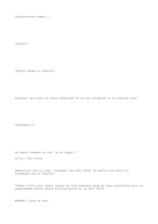 Unregistered number...
"Hello?"
[Wifey] boses ni Timothy!
Napatayo ako bigla at halos mahalikan ko na ang cellphone ko sa sobrang saya!
"TIMOTHY!!!"
Sa wakas tumawag na sya! Im so happy! ^^
Ch.31 - His Voice
Nagtatalon ako sa tuwa. Tinawagan nya ako! Hindi ko maalis ang ngiti ko.
Tinawagan ako ni Timothy!
"Hubby I miss you! Bakit ngayon ka lang tumawag? Alam mo bang hinihintay kita na
magparamdam sakin? Akala ko kinalimutan mo na ako" TToTT
WAAAAH! Iiyak na ako!
 