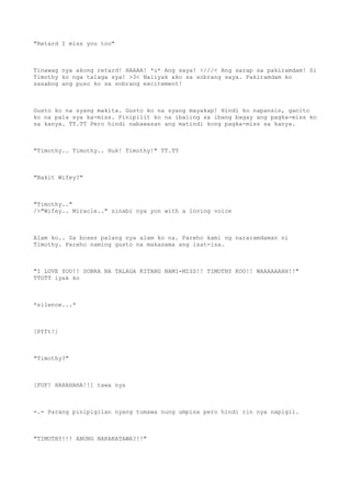 "Retard I miss you too"
Tinawag nya akong retard! HAAAA! *u* Ang saya! >///< Ang sarap sa pakiramdam! Si
Timothy ko nga talaga sya! >3< Naiiyak ako sa sobrang saya. Pakiramdam ko
sasabog ang puso ko sa sobrang excitement!
Gusto ko na syang makita. Gusto ko na syang mayakap! Hindi ko napansin, ganito
ko na pala sya ka-miss. Pinipilit ko na ibaling sa ibang bagay ang pagka-miss ko
sa kanya. TT.TT Pero hindi nabawasan ang matindi kong pagka-miss sa kanya.
"Timothy.. Timothy.. Huk! Timothy!" TT.TT
"Bakit Wifey?"
"Timothy.."
/>"Wifey.. Miracle.." sinabi nya yon with a loving voice
Alam ko.. Sa boses palang nya alam ko na. Pareho kami ng nararamdaman ni
Timothy. Pareho naming gusto na makasama ang isat-isa.
"I LOVE YOU!! SOBRA NA TALAGA KITANG NAMI-MISS!! TIMOTHY KOO!! WAAAAAAHH!!"
TTOTT iyak ko
*silence...*
[Pfft!]
"Timothy?"
[FUF! HAHAHAHA!!] tawa nya
=.= Parang pinipigilan nyang tumawa nung umpisa pero hindi rin nya napigil.
"TIMOTHY!!! ANONG NAKAKATAWA?!!"
 
