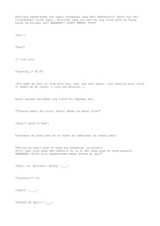 Nakitang nagda-drama ako tapos tatawanan lang ako? Nakakainis! Bakit nya ako
tinatawanan? Hindi kaya.. Niloloko lang nya ako? At ang totoo wala na syang
balak na balikan ako? WAAAAAH!! HINDI PWEDE! TToTT
[You..]
"Huh?"
[I love you]
"Timothy.." TT.TT
[You make me fall in love with you, over and over again. Just hearing your voice
it makes me go crazy. I love you Miracle..]
Bigla nalang nanlambot ang tuhod ko. Napaupo ako.
"Timothy mahal din kita! Sobra! Mahal na mahal kita!"
[That's good to hear]
Pinunasan ko yung luha ko na hindi ko namalayan na tumulo pala.
"Kailan ka uuwi? Alam mo bang may kumakalat na chismis
dito? Sabi nila baka daw nabuntis mo na si Ami kaya ayaw mo nang bumalik.
WAAAAAHH! Hindi kita mapapatawad kapag ginawa mo yan!"
[That. Is. Bullshit. Wifey] -___-
"Timothy!!" >3<
[Yeah?] -____-
"VIRGIN PA AKO!!" >___<
 