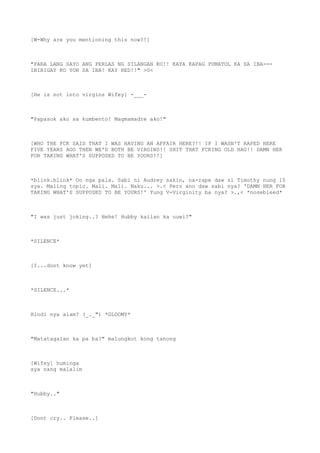 [W-Why are you mentioning this now?!]
"PARA LANG SAYO ANG PERLAS NG SILANGAN KO!! KAYA KAPAG PUMATOL KA SA IBA---
IBIBIGAY KO YON SA IBA! KAY RED!!" >0<
[He is not into virgins Wifey] -___-
"Papasok ako sa kumbento! Magmamadre ako!"
[WHO THE FCK SAID THAT I WAS HAVING AN AFFAIR HERE?!! IF I WASN'T RAPED HERE
FIVE YEARS AGO THEN WE'D BOTH BE VIRGINS!! SHIT THAT FCKING OLD HAG!! DAMN HER
FOR TAKING WHAT'S SUPPOSED TO BE YOURS!!]
*blink.blink* Oo nga pala. Sabi ni Audrey sakin, na-rape daw si Timothy nung 15
sya. Maling topic. Mali. Mali. Naku... >.< Pero ano daw sabi nya? 'DAMN HER FOR
TAKING WHAT'S SUPPOSED TO BE YOURS!' Yung V-Virginity ba nya? >.,< *nosebleed*
"I was just joking..? Hehe! Hubby kailan ka uuwi?"
*SILENCE*
[I...dont know yet]
*SILENCE...*
Hindi nya alam? (_._") *GLOOMY*
"Matatagalan ka pa ba?" malungkot kong tanong
[Wifey] huminga
sya nang malalim
"Hubby.."
[Dont cry.. Please..]
 