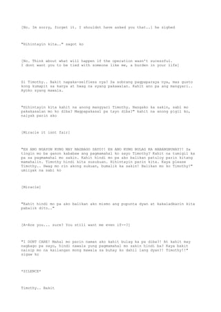 [No. Im sorry, forget it. I shouldnt have asked you that..] he sighed
"Hihintayin kita.." sagot ko
[No. Think about what will happen if the operation wasn't sucessful.
I dont want you to be tied with someone like me, a burden in your life]
Si Timothy.. Bakit napaka-selfless nya? Sa sobrang pagpaparaya nya, mas gusto
kong kumapit sa kanya at hwag na syang pakawalan. Kahit ano pa ang mangyari..
Ayoko syang mawala.
"Hihintayin kita kahit na anong mangyari Timothy. Nangako ka sakin, sabi mo
pakakasalan mo ko diba? Magpapakasal pa tayo diba?" kahit na anong pigil ko,
naiyak parin ako
[Miracle it isnt fair]
"EH ANO NGAYON KUNG MAY NAGBAGO SAYO?! EH ANO KUNG BULAG KA HABANGBUHAY?! Sa
tingin mo ba ganon kababaw ang pagmamahal ko sayo Timothy? Kahit na tumigil ka
pa sa pagmamahal mo sakin. Kahit hindi mo pa ako balikan patuloy parin kitang
mamahalin. Timothy hindi kita susukuan. Hihintayin parin kita. Kaya please
Timothy.. Hwag mo rin akong sukuan, bumalik ka sakin! Balikan mo ko Timothy!"
umiiyak na sabi ko
[Miracle]
"Kahit hindi mo pa ako balikan ako mismo ang pupunta dyan at kakaladkarin kita
pabalik dito.."
[A-Are you... sure? You still want me even if--?]
"I DONT CARE! Mahal mo parin naman ako kahit bulag ka pa diba?! At kahit may
nagbago pa sayo, hindi nawala yung pagmamahal mo sakin hindi ba? Kaya bakit
naisip mo na kailangan mong mawala sa buhay ko dahil lang dyan?! Timothy!!"
sigaw ko
*SILENCE*
Timothy.. Bakit
 