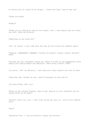 mo naisip yan? Sa tingin mo ba talaga... Iiwan kita dahil lang sa mga yan?
[Thank you Wifey]
"Hubby?"
[Thank you for making me realize how stupid I was. I was hoping that you would
say that. Thank you Miracle]
"Babalikan mo ako hindi ba?"
[Yes. Of course. I will come back and then we can finally be together again]
"Timothy.. WAAAAAAAH!! WAAAAAH!! Timothy you meanie! Stupid. Stupid. Bstard!"
TT0TT
Pinaiyak nya ako. Kinabahan talaga ako. Akala ko hindi na sya magpapakita sakin
kapag hindi naging maayos ang operation. Sobra akong tinakot! TTOTT
[Im sorry.. Dont cry Miracle, I cant wipe your tears anymore now that Im here]
"Ikaw kasi eeh. Tinakot mo ako.. Huhu!" pinunasan ko ang luha ko
[Im sorry Wifey, dont cry.]
"Hindi na ako umiiyak Timothy, okay na ako. Hwag mo na ulit sasabihin yun ha.
Parang hindi mo ako mahal"
[Miracle that's not true. I wont stop loving you even if.. you're with someone
else]
"Huh?"
[Nevermind that. I love you Miracle. Always and Forever]
 