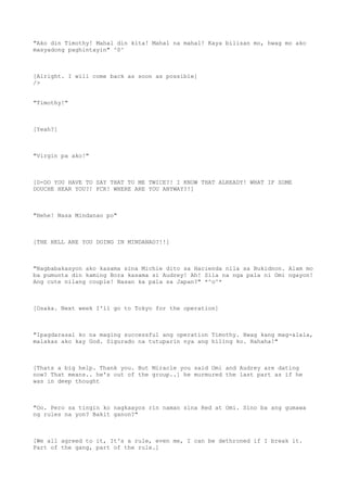 "Ako din Timothy! Mahal din kita! Mahal na mahal! Kaya bilisan mo, hwag mo ako
masyadong paghintayin" ^0^
[Alright. I will come back as soon as possible]
/>
"Timothy!"
[Yeah?]
"Virgin pa ako!"
[D-DO YOU HAVE TO SAY THAT TO ME TWICE?! I KNOW THAT ALREADY! WHAT IF SOME
DOUCHE HEAR YOU?! FCK! WHERE ARE YOU ANYWAY?!]
"Hehe! Nasa Mindanao po"
[THE HELL ARE YOU DOING IN MINDANAO?!!]
"Nagbabakasyon ako kasama sina Michie dito sa Hacienda nila sa Bukidnon. Alam mo
ba pumunta din kaming Bora kasama si Audrey! Ah! Sila na nga pala ni Omi ngayon!
Ang cute nilang couple! Nasan ka pala sa Japan?" *^o^*
[Osaka. Next week I'll go to Tokyo for the operation]
"Ipagdarasal ko na maging successful ang operation Timothy. Hwag kang mag-alala,
malakas ako kay God. Sigurado na tutuparin nya ang hiling ko. Hahaha!"
[Thats a big help. Thank you. But Miracle you said Omi and Audrey are dating
now? That means.. he's out of the group..] he murmured the last part as if he
was in deep thought
"Oo. Pero sa tingin ko nagkaayos rin naman sina Red at Omi. Sino ba ang gumawa
ng rules na yon? Bakit ganon?"
[We all agreed to it, It's a rule, even me, I can be dethroned if I break it.
Part of the gang, part of the rule.]
 