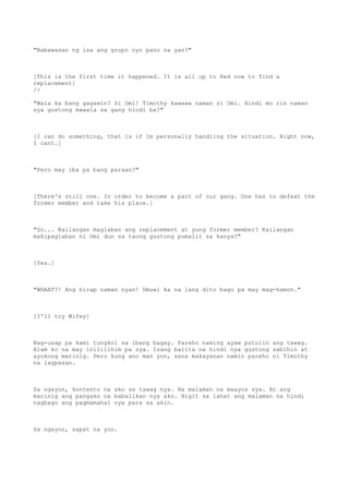 "Nabawasan ng isa ang grupo nyo pano na yan?"
[This is the first time it happened. It is all up to Red now to find a
replacement]
/>
"Wala ka bang gagawin? Si Omi! Timothy kawawa naman si Omi. Hindi mo rin naman
sya gustong mawala sa gang hindi ba?"
[I can do something, that is if Im personally handling the situation. Right now,
I cant.]
"Pero may iba pa bang paraan?"
[There's still one. In order to become a part of our gang. One has to defeat the
former member and take his place.]
"So... Kailangan maglaban ang replacement at yung former member? Kailangan
makipaglaban ni Omi dun sa taong gustong pumalit sa kanya?"
[Yes.]
"WHAAT?! Ang hirap naman nyan! Umuwi ka na lang dito bago pa may mag-hamon."
[I'll try Wifey]
Nag-usap pa kami tungkol sa ibang bagay. Pareho naming ayaw putulin ang tawag.
Alam ko na may inililihim pa sya. Isang balita na hindi nya gustong sabihin at
ayokong marinig. Pero kung ano man yon, sana makayanan namin pareho ni Timothy
na lagpasan.
Sa ngayon, kontento na ako sa tawag nya. Na malaman na maayos sya. At ang
marinig ang pangako na babalikan nya ako. Higit sa lahat ang malaman na hindi
nagbago ang pagmamahal nya para sa akin.
Sa ngayon, sapat na yon.
 