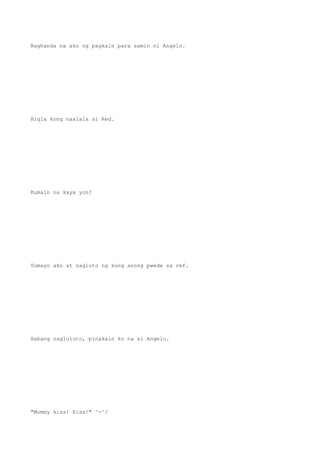 Naghanda na ako ng pagkain para samin ni Angelo.
Bigla kong naalala si Red.
Kumain na kaya yon?
Tumayo ako at nagluto ng kung anong pwede sa ref.
Habang nagluluto, pinakain ko na si Angelo.
"Mommy kiss! Kiss!" ^-^/
 