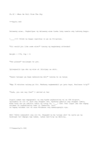 Ch.32 - When He Fell From The Sky
***Red's POV
Dalawang araw.. Pagkalipas ng dalawang araw tsaka lang nawala ang takteng bagyo.
-____-+++ Potek na bagyo nag-stay in pa sa Pilipinas.
"Sir would you like some wine?" tanong ng magandang attendant
Height - 5'8, Cup - D
"Yes please" kailangan ko yon.
Ipinagsalin nya ako ng wine at ibinigay sa akin.
"Gaano katagal pa bago makarating don?" tanong ko sa kanya
"Mga 35 minutes nalang po Sir. Mukhang nagmamadali po yata kayo. Business trip?"
"Yeah, you can say that" I smiled at her
Siguro naman mas mapapadali na ang byahe pagkarating ko sa CDO Airport.
Ipinadala na rin ni Jack ang chopper don. Ayokong gamitin ang chopper namin,
baka kung ano pa sabihin sakin ng tatay ko. -___- Tsk! Tsk! Lagot ako don kapag
nalaman na nagkahiwalay kami ni Samantha. Lalo
na kapag nalaman non na nasa Mindanao ang mamanugangin nya.
Ahh! Takte sumasakit ang ulo ko. Engaged na ba talaga ako? Sa syota pa ng
kaibigan ko? Ampupu nga naman. Lakas man-trip ng destiny.
***Samantha's POV
 