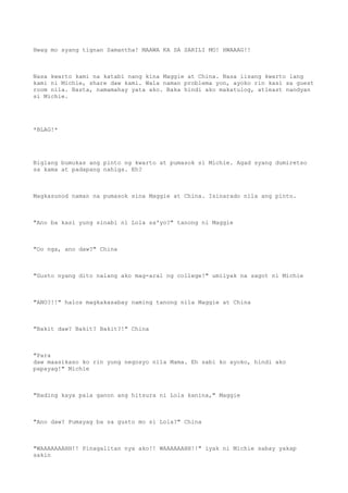 Hwag mo syang tignan Samantha! MAAWA KA SA SARILI MO! HWAAAG!!
Nasa kwarto kami na katabi nang kina Maggie at China. Nasa iisang kwarto lang
kami ni Michie, share daw kami. Wala naman problema yon, ayoko rin kasi sa guest
room nila. Basta, namamahay yata ako. Baka hindi ako makatulog, atleast nandyan
si Michie.
*BLAG!*
Biglang bumukas ang pinto ng kwarto at pumasok si Michie. Agad syang dumiretso
sa kama at padapang nahiga. Eh?
Magkasunod naman na pumasok sina Maggie at China. Isinarado nila ang pinto.
"Ano ba kasi yung sinabi ni Lola sa'yo?" tanong ni Maggie
"Oo nga, ano daw?" China
"Gusto nyang dito nalang ako mag-aral ng college!" umiiyak na sagot ni Michie
"ANO?!!" halos magkakasabay naming tanong nila Maggie at China
"Bakit daw? Bakit? Bakit?!" China
"Para
daw maasikaso ko rin yung negosyo nila Mama. Eh sabi ko ayoko, hindi ako
papayag!" Michie
"Bading kaya pala ganon ang hitsura ni Lola kanina," Maggie
"Ano daw? Pumayag ba sa gusto mo si Lola?" China
"WAAAAAAAHH!! Pinagalitan nya ako!! WAAAAAAHH!!" iyak ni Michie sabay yakap
sakin
 