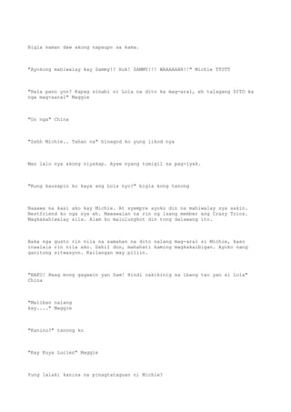 Bigla naman daw akong napaupo sa kama.
"Ayokong mahiwalay kay Sammy!! Huk! SAMMY!!! WAAAAAHH!!" Michie TT0TT
"Hala pano yon? Kapag sinabi ni Lola na dito ka mag-aral, eh talagang DITO ka
nga mag-aaral" Maggie
"Oo nga" China
"Sshh Michie.. Tahan na" hinagod ko yung likod nya
Mas lalo nya akong niyakap. Ayaw nyang tumigil sa pag-iyak.
"Kung kausapin ko kaya ang Lola nyo?" bigla kong tanong
Naaawa na kasi ako kay Michie. At syempre ayoko din na mahiwalay sya sakin.
Bestfriend ko nga sya eh. Mawawalan na rin ng isang member ang Crazy Trios.
Magkakahiwalay sila. Alam ko malulungkot din tong dalawang ito.
Baka nga gusto rin nila na samahan na dito nalang mag-aral si Michie, kaso
inaalala rin nila ako. Dahil don, mahahati kaming magkakaibigan. Ayoko nang
ganitong sitwasyon. Kailangan may piliin.
"NAKU! Hwag mong gagawin yan Sam! Hindi nakikinig sa ibang tao yan si Lola"
China
"Maliban nalang
kay...." Maggie
"Kanino?" tanong ko
"Kay Kuya Lucien" Maggie
Yung lalaki kanina na pinagtataguan ni Michie?
 