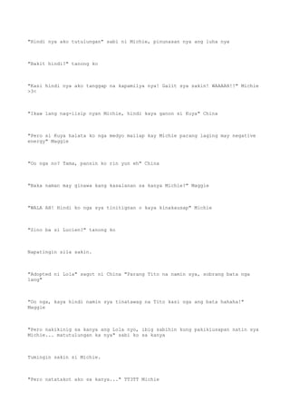 "Hindi nya ako tutulungan" sabi ni Michie, pinunasan nya ang luha nya
"Bakit hindi?" tanong ko
"Kasi hindi nya ako tanggap na kapamilya nya! Galit sya sakin! WAAAAH!!" Michie
>3<
"Ikaw lang nag-iisip nyan Michie, hindi kaya ganon si Kuya" China
"Pero si Kuya halata ko nga medyo mailap kay Michie parang laging may negative
energy" Maggie
"Oo nga no? Tama, pansin ko rin yun eh" China
"Baka naman may ginawa kang kasalanan sa kanya Michie?" Maggie
"WALA AH! Hindi ko nga sya tinitignan o kaya kinakausap" Michie
"Sino ba si Lucien?" tanong ko
Napatingin sila sakin.
"Adopted ni Lola" sagot ni China "Parang Tito na namin sya, sobrang bata nga
lang"
"Oo nga, kaya hindi namin sya tinatawag na Tito kasi nga ang bata hahaha!"
Maggie
"Pero nakikinig sa kanya ang Lola nyo, ibig sabihin kung pakikiusapan natin sya
Michie... matutulungan ka nya" sabi ko sa kanya
Tumingin sakin si Michie.
"Pero natatakot ako sa kanya..." TT3TT Michie
 