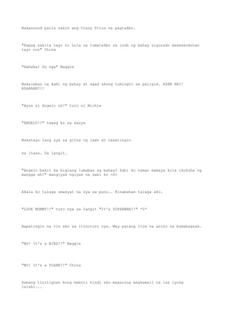 Nakasunod parin sakin ang Crazy Trios sa pagtakbo.
"Kapag nakita tayo ni Lola na tumatakbo sa loob ng bahay sigurado masesermonan
tayo non" China
"Hahaha! Oo nga" Maggie
Nakalabas na kami ng bahay at agad akong tumingin sa paligid. ASAN NA?!
ASAAAAN?!!
"Ayun si Angelo oh!" turo ni Michie
"ANGELO!!" tawag ko sa kanya
Nakatayo lang sya sa gitna ng lawn at nakatingin
sa itaas. Sa langit.
"Angelo bakit ka biglang lumabas ng bahay? Sabi ko naman mamaya kita ikukuha ng
mangga eh!" mangiyak ngiyak na sabi ko >0<
Akala ko talaga umakyat na sya sa puno.. Kinabahan talaga ako.
"LOOK MOMMY!!" turo nya sa langit "It's SUPERMAN!!" *0*
Napatingin na rin ako sa itinuturo nya. May parang itim na anino na bumabagsak.
"NO! It's a BIRD!!" Maggie
"NO! It's a PLANE!!" China
Habang tinitignan kong mabuti hindi ako maaaring magkamali na isa iyong
lalaki...
 