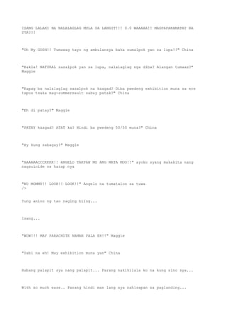 ISANG LALAKI NA NALALAGLAG MULA SA LANGIT!!! 0.0 WAAAAA!! MAGPAPAKAMATAY BA
SYA?!!
"Oh My GOSH!! Tumawag tayo ng ambulansya baka sumalpok yan sa lupa!!" China
"Bakla! NATURAL sasalpok yan sa lupa, nalalaglag nga diba? Alangan tumaas?"
Maggie
"Kapag ba nalalaglag sasalpok na kaagad? Diba pwedeng exhibition muna sa ere
tapos tsaka mag-summersault sabay patak?" China
"Eh di patay?" Maggie
"PATAY kaagad? ATAT ka? Hindi ba pwedeng 50/50 muna?" China
"Ay kung sabagay?" Maggie
"AAAAAACCCKKKK!! ANGELO TAKPAN MO ANG MATA MOO!!" ayoko syang makakita nang
nagsuicide sa harap nya
"NO MOMMY!! LOOK!! LOOK!!" Angelo na tumatalon sa tuwa
/>
Yung anino ng tao naging bilog...
Isang...
"WOW!!! MAY PARACHUTE NAMAN PALA EH!!" Maggie
"Sabi na eh! May exhibition muna yan" China
Habang palapit sya nang palapit... Parang nakikilala ko na kung sino sya...
With so much ease.. Parang hindi man lang sya nahirapan sa paglanding...
 