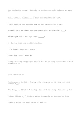Nang makalanding na sya... Tumingin sya sa direksyon namin. Nalaglag ang panga
ko...
UBAS.. BAYABAS.. BALASUBAS... AT LAHAT NANG NAGTATAPOS SA 'BAS'.
"YOW!!" bati nya nang matanggal nya ang suot na proteksyon sa mata
Nakakabit parin sa katawan nya yung parang jacket at parachute. =____=
"What's up?" cool na bati nya samin ^_______^
1.. 2.. 3.. Hinga nang malalim Samantha...
"It's DADDY!!! DADDYYY!!!" Angelo
"JARED DELA CRUZ!!!" sigaw ko
Ano'ng pakulo ang pinaggagagawa nito?!! Wala talaga syang magawang matino kahit
na kailan!! >0<
Ch.33 - Annoying Me
Tumakbo papunta kay Red si Angelo, mukha silang mag-ama na ilang taon hindi
nagkita. =___=
"Wow Sammy, ang HOT ni Red" nakakagat labi si China habang nakatingin kay Red
"Sobrang COOL pa nya!" Maggie na walang ipinagkaiba ang reaksyon kay China
Pareho na silang tulo laway ngayon kay Red. *Q*
 