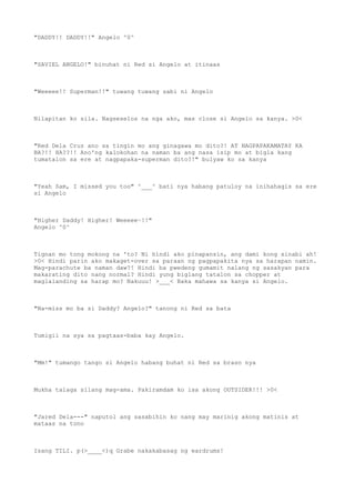 "DADDY!! DADDY!!" Angelo ^0^
"SAVIEL ANGELO!" binuhat ni Red si Angelo at itinaas
"Weeeee!! Superman!!" tuwang tuwang sabi ni Angelo
Nilapitan ko sila. Nagseselos na nga ako, mas close si Angelo sa kanya. >0<
"Red Dela Cruz ano sa tingin mo ang ginagawa mo dito?! AT NAGPAPAKAMATAY KA
BA?!! HA??!! Ano'ng kalokohan na naman ba ang nasa isip mo at bigla kang
tumatalon sa ere at nagpapaka-superman dito?!" bulyaw ko sa kanya
"Yeah Sam, I missed you too" ^___^ bati nya habang patuloy na inihahagis sa ere
si Angelo
"Higher Daddy! Higher! Weeeee~!!"
Angelo ^0^
Tignan mo tong mokong na 'to? Ni hindi ako pinapansin, ang dami kong sinabi ah!
>0< Hindi parin ako makaget-over sa paraan ng pagpapakita nya sa harapan namin.
Mag-parachute ba naman daw?! Hindi ba pwedeng gumamit nalang ng sasakyan para
makarating dito nang normal? Hindi yung biglang tatalon sa chopper at
maglalanding sa harap mo? Nakuuu! >___< Baka mahawa sa kanya si Angelo.
"Na-miss mo ba si Daddy? Angelo?" tanong ni Red sa bata
Tumigil na sya sa pagtaas-baba kay Angelo.
"Mm!" tumango tango si Angelo habang buhat ni Red sa braso nya
Mukha talaga silang mag-ama. Pakiramdam ko isa akong OUTSIDER!!! >0<
"Jared Dela---" naputol ang sasabihin ko nang may marinig akong matinis at
mataas na tono
Isang TILI. p(>____<)q Grabe nakakabasag ng eardrums!
 