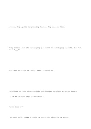 Ayyieee. Ang kapatid kong Kissing Monster. Ang hilig sa kiss.
"Baby naaawa naman ako sa magiging girlfriend mo, mabubugbog ang labi. Tsk. Tsk.
Tsk." =___="
Hinalikan ko na sya sa cheeks. Haay.. Kapatid ko.
Pagkalipas ng ilang minuto narinig kong bumukas ang pinto at muling sumara.
"Takte ka talagang gago ka Pendleton!"
"Anong sabi mo?"
"Ang sabi ko may tokwa at baboy ba kayo dito? Nagugutom na ako eh."
 