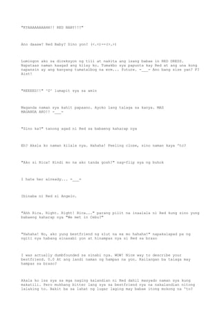 "KYAAAAAAAAHH!! RED BABY!!!"
Ano daaaw? Red Baby? Sino yon? (<.<)--(>.>)
Lumingon ako sa direksyon ng tili at nakita ang isang babae in RED DRESS.
Napataas naman kaagad ang kilay ko. Tumakbo sya papunta kay Red at ang una kong
napansin ay ang kanyang tumatalbog na erm... future. -___- Ano bang size yan? F?
Aist!
"REEEED!!" ^0^ lumapit sya sa amin
Maganda naman sya kahit papaano. Ayoko lang talaga sa kanya. MAS
MAGANDA AKO!! -___-
"Sino ka?" tanong agad ni Red sa babaeng kaharap nya
Eh? Akala ko naman kilala nya. Hahaha! Feeling close, sino naman kaya 'to?
"Ako si Rica! Hindi mo na ako tanda gosh!" nag-flip sya ng buhok
I hate her already... =___=
Ibinaba ni Red si Angelo.
"Ahh Rica. Right. Right! Rica..." parang pilit na inaalala ni Red kung sino yung
babaeng kaharap nya "We met in Cebu?"
"Hahaha! No, ako yung bestfriend ng slut na ex mo hahaha!" napakalapad pa ng
ngiti nya habang sinasabi yon at hinampas nya si Red sa braso
I was actually dumbfounded sa sinabi nya. WOW! Nice way to describe your
bestfriend. 0.0 At ang landi naman ng hampas na yon. Kailangan ba talaga may
hampas sa braso?
Akala ko isa sya sa mga naging kalandian ni Red dahil masyado naman sya kung
makatili. Pero mukhang bitter lang sya sa bestfriend nya na nakalandian nitong
lalaking to. Bakit ba sa lahat ng lugar laging may babae itong mokong na 'to?
 