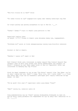 "Ate Riri kilala mo si Red?" China
"Oo naman kilala ko sya" nagpapa-cute nyang sabi habang nakatingin kay Red
Sa tingin palang nya parang ginagahasa na nya si Red eh. -___-+
"Daddy!! Daddy!!" higit ni Angelo yung pantalon ni Red
Napatingin kaming lahat
sa kanya. (^3^)/ Tinaas ni Angelo yung dalawang kamay nya, nagpapabuhat.
"A-A-Anak mo?" gulat at hindi makapaniwalang tanong nung Rica-Riri whatever
Binuhat ni Red si Angelo.
"Hahaha! I guess so?" sagot ni Red
Buh! Himala? Hindi yata interesado sa babae ngayon? May himala? Anyare? May
nangyari kaya sa Bora nung naiwan sya? Anong kababalaghan ang nangyari sa
Bora?!! Sinapian ba sya? Baka naman hindi si Red to? Imposible! Hindi sya
interesado sa babaeng may Cup F-Size?
Hindi ba dapat gumagawa na sya ng mga 'The Moves' ngayon? Like 'Hey Babe, you're
so sexy I wanna eat you. Rawr!' o kaya 'Nice tits, can I taste them?' >___> Yung
mga ganon? Mga linya nya na nakakadiri pakinggan pero laging tumatalab sa mga
babae. >0< Eew!
"Oh my gosh! Sino ang---" napatingin sakin yung babae "Ikaw?"
"Hmm?" tanong ko, nakaturo sakin eh
Yung pagkakatanong nya ng 'Ikaw?' parang dismayadong dismayado na ewan ah.
Ano'ng gusto nyang palabasin ha? Naghahamon ba sya ng away? Buh! Sabunutan ko to
eh. -____-++
 