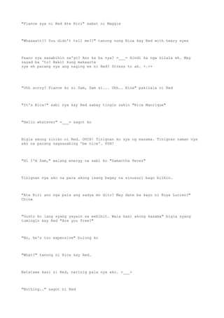 "Fiance sya ni Red Ate Riri" sabat ni Maggie
"Whaaaatt?? You didn't tell me??" tanong nung Rica kay Red with teary eyes
Paano nya sasabihin sa'yo? Ano ka ba nya? =___= Hindi ka nga kilala eh. May
sayad ba 'to? Bakit kung makaarte
sya eh parang sya ang naging ex ni Red? Stress to ah. >.>+
"Uhh sorry? Fiance ko si Sam, Sam si... Uhh.. Rina" pakilala ni Red
"It's Rica!" sabi nya kay Red sabay tingin sakin "Rica Manrique"
"Hello whatever" =___= sagot ko
Bigla akong siniko ni Red. OUCH! Tinignan ko sya ng masama. Tinignan naman nya
ako na parang nagsasabing 'be nice'. PSH!
"Hi I'm Sam," walang energy na sabi ko "Samantha Perez"
Tinignan nya ako na para akong isang bagay na sinusuri bago bilhin.
"Ate Riri ano nga pala ang sadya mo dito? May date ba kayo ni Kuya Lucien?"
China
"Gusto ko lang syang yayain sa exhibit. Wala kasi akong kasama" bigla syang
tumingin kay Red "Are you free?"
"No, he's too expensive" bulong ko
"What?" tanong ni Rica kay Red.
Natatawa kasi si Red, narinig pala nya ako. >___>
"Nothing.." sagot ni Red
 