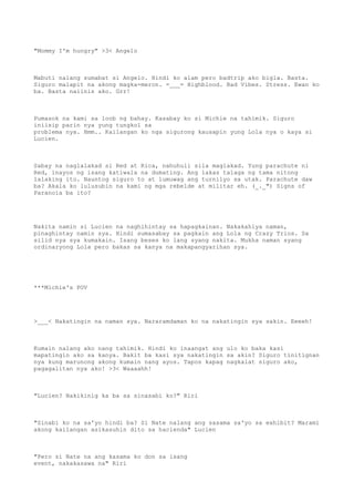 "Mommy I'm hungry" >3< Angelo
Mabuti nalang sumabat si Angelo. Hindi ko alam pero badtrip ako bigla. Basta.
Siguro malapit na akong magka-meron. =___= Highblood. Bad Vibes. Stress. Ewan ko
ba. Basta naiinis ako. Grr!
Pumasok na kami sa loob ng bahay. Kasabay ko si Michie na tahimik. Siguro
iniisip parin nya yung tungkol sa
problema nya. Hmm.. Kailangan ko nga sigurong kausapin yung Lola nya o kaya si
Lucien.
Sabay na naglalakad si Red at Rica, nahuhuli sila maglakad. Yung parachute ni
Red, inayos ng isang katiwala na dumating. Ang lakas talaga ng tama nitong
lalaking ito. Nauntog siguro to at lumuwag ang turnilyo sa utak. Parachute daw
ba? Akala ko lulusubin na kami ng mga rebelde at militar eh. (_._") Signs of
Paranoia ba ito?
Nakita namin si Lucien na naghihintay sa hapagkainan. Nakakahiya naman,
pinaghintay namin sya. Hindi sumasabay sa pagkain ang Lola ng Crazy Trios. Sa
silid nya sya kumakain. Isang beses ko lang syang nakita. Mukha naman syang
ordinaryong Lola pero bakas sa kanya na makapangyarihan sya.
***Michie's POV
>___< Nakatingin na naman sya. Nararamdaman ko na nakatingin sya sakin. Eeeeh!
Kumain nalang ako nang tahimik. Hindi ko inaangat ang ulo ko baka kasi
mapatingin ako sa kanya. Bakit ba kasi sya nakatingin sa akin? Siguro tinitignan
nya kung marunong akong kumain nang ayos. Tapos kapag nagkalat siguro ako,
pagagalitan nya ako! >3< Waaaahh!
"Lucien? Nakikinig ka ba sa sinasabi ko?" Riri
"Sinabi ko na sa'yo hindi ba? Si Nate nalang ang sasama sa'yo sa exhibit? Marami
akong kailangan asikasuhin dito sa hacienda" Lucien
"Pero si Nate na ang kasama ko don sa isang
event, nakakasawa na" Riri
 