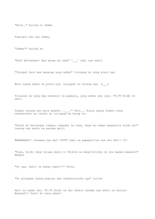 "Arte.." bulong ni Sammy
Tumingin ako kay Sammy.
"Sammy?" bulong ko
"Huh? Ah-hahaha! Ang sarap ng isda" ^___^ sabi nya sakin
"Talaga? Pero mas masarap yung adobo" tinignan ko yung plato nya
Wala syang adobo sa plato nya. Lalagyan ko nalang sya. 3___3
Tinignan ko yung mga nakahain na pagkain, yung adobo ang layo. TT.TT Hindi ko
abot.
Tumayo nalang ako para maabot. .___." Pero... Bigla syang inabot nung
nakakatakot na lalaki at inilapag sa harap ko.
"Hindi mo kailangan tumayo, magsabi ka lang. Kaya mo naman magsalita hindi ba?"
tanong nya sakin na parang galit
WAAAAAAAH!! Inaaway nya ako! TT0TT Sabi na papagalitan nya ako eeh!! >0<
"Kuya, hindi lang talaga gusto ni Michie na mang-istorbo ng iba kapag kumakain"
Maggie
"Oo nga, kahit sa bahay namin--" China
"Sa ginagawa nyang pagtayo mas nakakaistorbo sya" Lucien
Mali na naman ako. TT.TT Hindi na ako kakain kasama sya kahit na kailan!
Waaaaah!! Gusto ko nang umuwi!
 
