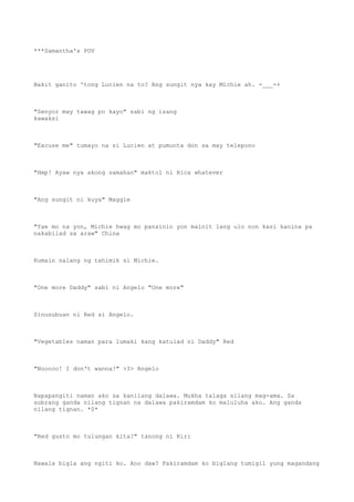 ***Samantha's POV
Bakit ganito 'tong Lucien na to? Ang sungit nya kay Michie ah. -___-+
"Senyor may tawag po kayo" sabi ng isang
kawaksi
"Excuse me" tumayo na si Lucien at pumunta don sa may telepono
"Hmp! Ayaw nya akong samahan" maktol ni Rica whatever
"Ang sungit ni kuya" Maggie
"Yae mo na yon, Michie hwag mo pansinin yon mainit lang ulo non kasi kanina pa
nakabilad sa araw" China
Kumain nalang ng tahimik si Michie.
"One more Daddy" sabi ni Angelo "One more"
Sinusubuan ni Red si Angelo.
"Vegetables naman para lumaki kang katulad ni Daddy" Red
"Nooooo! I don't wanna!" >3> Angelo
Napapangiti naman ako sa kanilang dalawa. Mukha talaga silang mag-ama. Sa
sobrang ganda nilang tignan na dalawa pakiramdam ko maluluha ako. Ang ganda
nilang tignan. *0*
"Red gusto mo tulungan kita?" tanong ni Riri
Nawala bigla ang ngiti ko. Ano daw? Pakiramdam ko biglang tumigil yung magandang
 