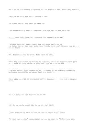 music sa isip ko habang pinapanood ko sina Angelo at Red. Eeesh! May sumingit.
"Mahilig ka ba sa mga bata?" tanong ni Red
"Oo naman hahaha" ang landi ng tawa nya
"Ahh magkaiba pala kayo ni Samantha, ayaw nya kasi sa mga bata" Red
-______-+++ JARED DELA CRUZ isusumpa kong magka-pimples ka!
"Hahaha! Ganon ba? Bakit naman? Ang saya kaya mag-alaga ng
mga bata. Hahaha! Mas bagay pala tayo, hindi, biro lang" hinampas nya ulit si
Red sa braso
Tsk. Magkatabi sila sa upuan. Nasa tapat ko sila.
"Wow! Ang tigas naman ng muscles mo sa braso, palagi ka sigurong nasa gym?"
Riri, ayaw pa nyang tanggalin yung kamay nya sa braso ni Red
Simpleng manyak 'tong babaeng to ah. Ito naman si Red mukhang nag-eenjoy.
Lechugas, napakahilig sa babae. Panira ng mood. >.>+
Eh di sila na. SILA NA ANG BAGONG LABTIM! Eeesshh! -____-++ Kadiri tingnan.
Eeew!
Ch.34 - Vacations are Supposed to be FUN
Sabi ko na nga ba ouch! Sabi ko na eh.. Aw! TT.TT
"Sammy sigurado ka ayos ka lang na iwan ka namin dito?" China
"Oo iwan nyo na ako," nakabaluktot sa kama na sagot ko "A-Ayos lang ako,
 