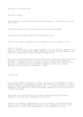 matutulog na lang muna ako"
Ang sakit talaga...
"Okay, magsabi ka lang kay Manang kung may kailangan ka. Patunugin mo lang yung
bell" China
"Si Angelo kasama nya si Red kaya hwag ka nang mag-alala" Maggie
"Matulog ka muna Sammy, babalik din kami mamaya" Michie
Hindi na ako sumagot. Lumabas na sila ng kwarto. Ang sakit talaga.. Sobra..
Inipit ko pa yung
puson ko, sobrang sakit talaga kapag dinadatnan ako. Ang sakiiiit. Kaya pala ang
moody ko kanina, ito pala yon. Naman. Nakakainis. Mamaya pang gabi mawawala ang
sakit nito. Kung minsan inaabot hanggang kinabukasan eh.
Paano naman ako makakatulog nito kung sobrang sakit? Ayaw ko pa naman umiinom ng
mga gamot. Nakakasira daw kasi ng liver o kung ano pang organ ang mga pain
relievers. >3< Waaaaah! Kung sana nandito lang si Timothy. Hindi nya ako iiwan
mag-isa, tatabihan nya ako at hihintayin hanggang sa makatulog. Timothy..
Kailangan ko ng Kisspirin at Yakapsule mo TT0TT
***Red's POV
Gusto kong puntahan si Samantha sa kwarto nya. Panigurado namimilipit na naman
sa sakit yon. Ayaw kasing uminom ng gamot, ang tigas ng ulo. Nangyari rin ito sa
kanya sa France, sa tuwing magkaka-period sya. >__> Sanay na ako sa mga babaeng
nagkakaron, may kapatid din naman akong babae. Minsan nga ako pa inuutusan non
na bumili ng tampon.
Ang weirdo. Pero ayos lang din, kesa naman sa wala akong maitulong kada
magkakaron sila diba? Mas nakakababa yon para sakin.
Puntahan ko na kaya si Samantha? May aircon ba sa kwarto nila? Nagtatalukbong
kasi ng kumot yon kaya madalas naiinitan sa loob. Pagpapawisan pa yon, mabuti
kung may aircon. Hindi naman masyadong mainit ang panahon dito. Pero..
 