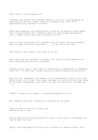 "Red? Tama ba 'tong ginagawa ko?"
/>Nalipat ang atensyon ko sa babaeng kasama ko. Si Riri, yung kapangalan ng
kotse kong red Ferrari. Mabuti naman may kapangalan sya, hindi ko na
makakalimutan ang itatawag ko sa kanya.
Ayoko naman mamahiya, pero makakalimutin talaga ako sa pangalan ng mga babae.
Yung tatlong kaibigan nga ni Samantha ngayon ko lang nalaman ang pangalan.
Sina... Ampupu kanina lang alam ko pangalan nila ah!
Yung isa lugar ang pangalan eh. Shanghai? Yung isa naman ibon parang Magpie?
Yung isa naman katunog ng Calachuchi. -_____-? Ano nga ba yon? Tsk!
"Red? Earth to Red? Hello?" nasa harap ko na sya
Halos mabulunan ako. Nanunukso ang babae. Tsk! Sinabi ko nang magbabago ako
bakit ayaw akong pahintulutan na magbago?
Tumingin ako sa langit. Bakit ayaw nyo akong bigyan ng pagkakataon na magbagong
buhay? Ano 'to? Bakit kayo lumikha ng ganitong babae? Takteng katawan yan oh.
Nasa pool ako. Nagpapaturo ang babaeng ito na mag-swimming. Hindi ko alam kung
bakit sa akin pa. Si Angelo lang naman ang dapat na tuturuan ko hindi sya. Buhay
ko nga naman, napakahirap. Sana nandito si Jack, isa pang maloko sa babae yon.
-____-
"Daddy!!" pinanood ko si Angelo na lumalangoy papalapit sa akin
May salbabida naman sya. Sinasanay ko lang muna sya sa tubig.
"Good job Angelo" puri ko sa kanya nang
makarating sya sa akin
"Eh ako Red? Hindi mo ba ako pupuriin?" tanong ni Riri sakin at binibigyan ako
nang malagkit na tingin
Ampupu. Ang hirap panatilihin ang tingin sa mukha nya. Naka-two piece. Shit!
 