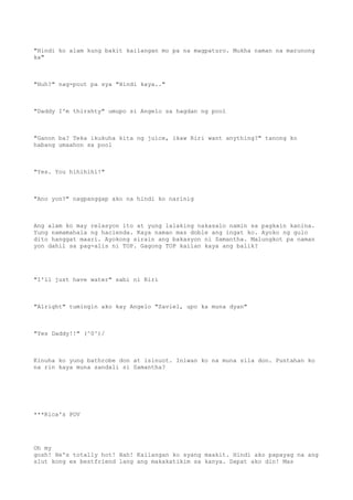 "Hindi ko alam kung bakit kailangan mo pa na magpaturo. Mukha naman na marunong
ka"
"Huh?" nag-pout pa sya "Hindi kaya.."
"Daddy I'm thirshty" umupo si Angelo sa hagdan ng pool
"Ganon ba? Teka ikukuha kita ng juice, ikaw Riri want anything?" tanong ko
habang umaahon sa pool
"Yes. You hihihihi!"
"Ano yon?" nagpanggap ako na hindi ko narinig
Ang alam ko may relasyon ito at yung lalaking nakasalo namin sa pagkain kanina.
Yung namamahala ng hacienda. Kaya naman mas doble ang ingat ko. Ayoko ng gulo
dito hanggat maari. Ayokong sirain ang bakasyon ni Samantha. Malungkot pa naman
yon dahil sa pag-alis ni TOP. Gagong TOP kailan kaya ang balik?
"I'll just have water" sabi ni Riri
"Alright" tumingin ako kay Angelo "Saviel, upo ka muna dyan"
"Yes Daddy!!" (^0^)/
Kinuha ko yung bathrobe don at isinuot. Iniwan ko na muna sila don. Puntahan ko
na rin kaya muna sandali si Samantha?
***Rica's POV
Oh my
gosh! He's totally hot! Hah! Kailangan ko syang maakit. Hindi ako papayag na ang
slut kong ex bestfriend lang ang makakatikim sa kanya. Dapat ako din! Mas
 