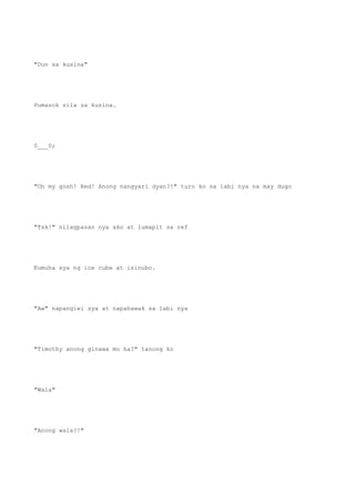 "Dun sa kusina"
Pumasok sila sa kusina.
0___0;
"Oh my gosh! Red! Anong nangyari dyan?!" turo ko sa labi nya na may dugo
"Tsk!" nilagpasan nya ako at lumapit sa ref
Kumuha sya ng ice cube at isinubo.
"Aw" napangiwi sya at napahawak sa labi nya
"Timothy anong ginawa mo ha?" tanong ko
"Wala"
"Anong wala?!"
 