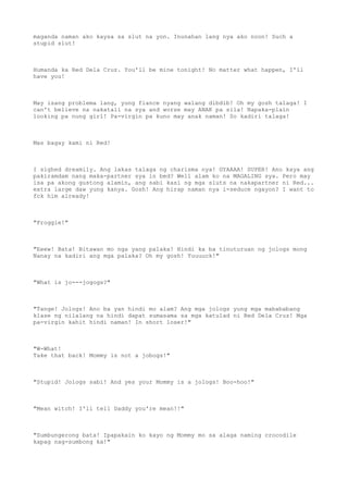 maganda naman ako kaysa sa slut na yon. Inunahan lang nya ako noon! Such a
stupid slut!
Humanda ka Red Dela Cruz. You'll be mine tonight! No matter what happen, I'll
have you!
May isang problema lang, yung fiance nyang walang dibdib! Oh my gosh talaga! I
can't believe na nakatali na sya and worse may ANAK pa sila! Napaka-plain
looking pa nung girl! Pa-virgin pa kuno may anak naman! So kadiri talaga!
Mas bagay kami ni Red!
I sighed dreamily. Ang lakas talaga ng charisma nya! GYAAAA! SUPER! Ano kaya ang
pakiramdam nang maka-partner sya in bed? Well alam ko na MAGALING sya. Pero may
isa pa akong gustong alamin, ang sabi kasi ng mga sluts na nakapartner ni Red...
extra large daw yung kanya. Gosh! Ang hirap naman nya i-seduce ngayon? I want to
fck him already!
"Froggie!"
"Eeew! Bata! Bitawan mo nga yang palaka! Hindi ka ba tinuturuan ng jologs mong
Nanay na kadiri ang mga palaka? Oh my gosh! Yuuuuck!"
"What is jo---jogogs?"
"Tange! Jologs! Ano ba yan hindi mo alam? Ang mga jologs yung mga mabababang
klase ng nilalang na hindi dapat sumasama sa mga katulad ni Red Dela Cruz! Mga
pa-virgin kahit hindi naman! In short loser!"
"W-What!
Take that back! Mommy is not a jobogs!"
"Stupid! Jologs sabi! And yes your Mommy is a jologs! Boo-hoo!"
"Mean witch! I'll tell Daddy you're mean!!"
"Sumbungerong bata! Ipapakain ko kayo ng Mommy mo sa alaga naming crocodile
kapag nag-sumbong ka!"
 