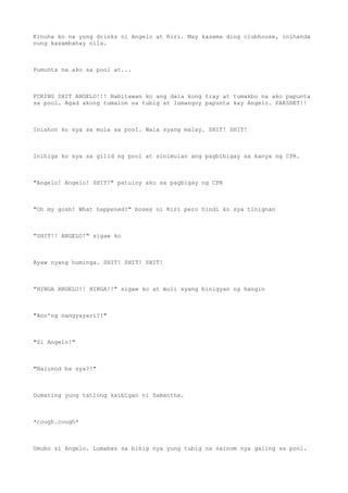 Kinuha ko na yung drinks ni Angelo at Riri. May kasama ding clubhouse, inihanda
nung kasambahay nila.
Pumunta na ako sa pool at...
FCKING SHIT ANGELO!!! Nabitawan ko ang dala kong tray at tumakbo na ako papunta
sa pool. Agad akong tumalon sa tubig at lumangoy papunta kay Angelo. PAKSHET!!
Iniahon ko sya sa mula sa pool. Wala syang malay. SHIT! SHIT!
Inihiga ko sya sa gilid ng pool at sinimulan ang pagbibigay sa kanya ng CPR.
"Angelo! Angelo! SHIT!" patuloy ako sa pagbigay ng CPR
"Oh my gosh! What happened?" boses ni Riri pero hindi ko sya tinignan
"SHIT!! ANGELO!" sigaw ko
Ayaw nyang huminga. SHIT! SHIT! SHIT!
"HINGA ANGELO!! HINGA!!" sigaw ko at muli syang binigyan ng hangin
"Ano'ng nangyayari?!"
"Si Angelo!"
"Nalunod ba sya?!"
Dumating yung tatlong kaibigan ni Samantha.
*cough.cough*
Umubo si Angelo. Lumabas sa bibig nya yung tubig na nainom nya galing sa pool.
 