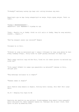 "D-Daddy?" mahinang tanong nya bago unti unting binuksan ang mata
Napatingin sya sa mga taong nakapaligid sa kanya. Bigla syang umiyak. Takot na
takot.
"Daddy!! WAAAAAAAAAAAHH!!
DADDDYYYY!! huk! WAAAAAH!!" niyakap ko sya
"Sshh.. Nandito na si Daddy. Hindi na ulit aalis si Daddy. Hwag ka nang matakot.
Ssshhh... Angelo.."
"Ano'ng nangyari paano sya nalunod?" Maggie
Tinignan ko si Riri.
"H-Hindi ko alam na malulunod sya! I swear! S-Sinagot ko lang yung phone ko kasi
m-may tumawag k-kaya.. Sorry hindi ko alam" parang natatakot na sagot nya
"Wala naman naninisi sayo eh Ate Riri, hindi mo rin naman ginusto na malunod sya
hindi ba?"
"O-Oo naman! B-Bakit ko naman sya gugustuhin na malunod?" tumungo si Riri,
umiiyak yata
"Ang mahalaga nailigtas na si Angelo"
"Kawawa naman si Angelo"
Shit! Muktik nang mawala si Angelo. Konting konti nalang. Shit Red! Shit lang!
Shit!
Ch.35 - Keeping Your Eyes On Me
Nagising ako madilim na ang paligid. Pinakiramdaman kong mabuti kung sumasakit
parin ang puson ko. Kahit papaano nawala na. Tumingin ako sa wall clock. Alas
synco na pala ng madaling araw.
 
