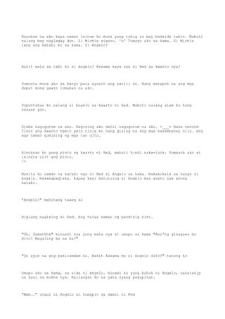 Nauuhaw na ako kaya naman ininom ko muna yung tubig sa may bedside table. Mabuti
nalang may naglagay don. Si Michie siguro. ^u^ Tumayo ako sa kama. Si Michie
lang ang katabi ko sa kama. Si Angelo?
Bakit wala sa tabi ko si Angelo? Kasama kaya sya ni Red sa kwarto nya?
Pumunta muna ako sa banyo para ayusin ang sarili ko. Nang matapos na ang mga
dapat kong gawin lumabas na ako.
Pupuntahan ko nalang si Angelo sa kwarto ni Red. Mabuti nalang alam ko kung
nasaan yon.
Grabe nagugutom na ako. Nagising ako dahil nagugutom na ako. =___= Nasa second
floor ang kwarto namin pero rinig ko nang gising na ang mga kasambahay nila. Ang
aga naman gumising ng mga tao dito.
Binuksan ko yung pinto ng kwarto ni Red, mabuti hindi naka-lock. Pumasok ako at
isinara ulit ang pinto.
/>
Nakita ko naman na katabi nga ni Red si Angelo sa kama. Nakasiksik sa kanya si
Angelo. Nakakapagtaka. Kapag kasi matutulog si Angelo mas gusto nya akong
katabi.
"Angelo?" mahinang tawag ko
Biglang nagising si Red. Ang talas naman ng pandinig nito.
"Oh, Samantha" kinusot nya yung mata nya at umupo sa kama "Ano'ng ginagawa mo
dito? Magaling ka na ba?"
"Oo ayos na ang pakiramdam ko. Bakit kasama mo si Angelo dito?" tanong ko
Umupo ako sa kama, sa side ni Angelo. Hinawi ko yung buhok ni Angelo, nakatakip
na kasi sa mukha nya. Kailangan ko na yata syang pagupitan.
"Mmm.." ungol ni Angelo at kumapit sa damit ni Red
 