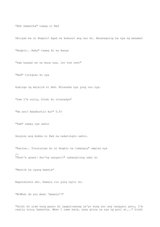 "Ahh Samantha" tawag ni Red
Umiiyak ba si Angelo? Agad na kumunot ang noo ko. Nananaginip ba sya ng masama?
"Angelo.. Baby" tawag ko sa kanya
"Sam hayaan mo na muna sya, let him rest"
"Red" tinignan ko sya
Huminga ng malalim si Red. Minasahe nya yung noo nya.
"Sam I'm sorry, hindi ko sinasadya"
"Na ano? Nakabuntis ka?" 0.0?
"Sam" saway nya sakin
Seryoso ang mukha ni Red na nakatingin sakin.
"Kanina.. Tinuturuan ko si Angelo na lumangoy" umpisa nya
/>
"That's great! Ano'ng nanyari?" nakangiting sabi ko
"Muntik na syang mawala"
Napatahimik ako. Nawala rin yung ngiti ko.
"W-What do you mean 'mawala'?"
"Hindi ko alam kung paano ko ipapaliwanag sa'yo kung ano ang nangyari pero, I'm
really sorry Samantha. When I came back, nasa gitna na sya ng pool at..." hindi
 