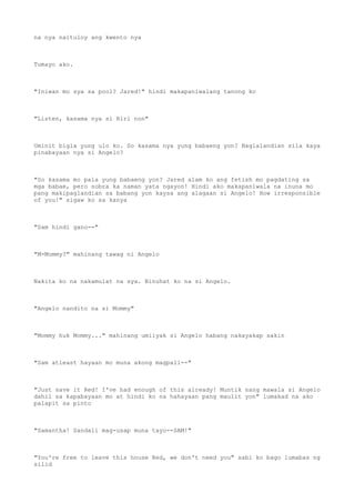 na nya naituloy ang kwento nya
Tumayo ako.
"Iniwan mo sya sa pool? Jared!" hindi makapaniwalang tanong ko
"Listen, kasama nya si Riri non"
Uminit bigla yung ulo ko. So kasama nya yung babaeng yon? Naglalandian sila kaya
pinabayaan nya si Angelo?
"So kasama mo pala yung babaeng yon? Jared alam ko ang fetish mo pagdating sa
mga babae, pero sobra ka naman yata ngayon! Hindi ako makapaniwala na inuna mo
pang makipaglandian sa babang yon kaysa ang alagaan si Angelo! How irresponsible
of you!" sigaw ko sa kanya
"Sam hindi gano--"
"M-Mommy?" mahinang tawag ni Angelo
Nakita ko na nakamulat na sya. Binuhat ko na si Angelo.
"Angelo nandito na si Mommy"
"Mommy huk Mommy..." mahinang umiiyak si Angelo habang nakayakap sakin
"Sam atleast hayaan mo muna akong magpali--"
"Just save it Red! I've had enough of this already! Muntik nang mawala si Angelo
dahil sa kapabayaan mo at hindi ko na hahayaan pang maulit yon" lumakad na ako
palapit sa pinto
"Samantha! Sandali mag-usap muna tayo--SAM!"
"You're free to leave this house Red, we don't need you" sabi ko bago lumabas ng
silid
 