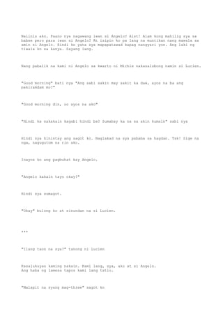 Naiinis ako. Paano nya nagawang iwan si Angelo? Aist! Alam kong mahilig sya sa
babae pero para iwan si Angelo? At isipin ko pa lang na muntikan nang mawala sa
amin si Angelo. Hindi ko yata sya mapapatawad kapag nangyari yon. Ang laki ng
tiwala ko sa kanya. Sayang lang.
Nang pabalik na kami ni Angelo sa kwarto ni Michie nakasalubong namin si Lucien.
"Good morning" bati nya "Ang sabi sakin may sakit ka daw, ayos na ba ang
pakiramdam mo?"
"Good morning din, oo ayos na ako"
"Hindi ka nakakain kagabi hindi ba? Sumabay ka na sa akin kumain" sabi nya
Hindi nya hinintay ang sagot ko. Naglakad na sya pababa sa hagdan. Tsk! Sige na
nga, nagugutom na rin ako.
Inayos ko ang pagbuhat kay Angelo.
"Angelo kakain tayo okay?"
Hindi sya sumagot.
"Okay" bulong ko at sinundan na si Lucien.
***
"Ilang taon na sya?" tanong ni Lucien
Kasalukuyan kaming nakain. Kami lang, sya, ako at si Angelo.
Ang haba ng lamesa tapos kami lang tatlo.
"Malapit na syang mag-three" sagot ko
 