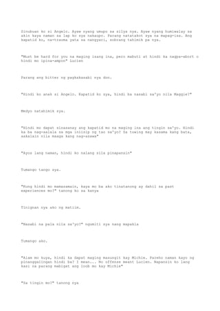 Sinubuan ko si Angelo. Ayaw nyang umupo sa silya nya. Ayaw nyang humiwalay sa
akin kaya naman sa lap ko sya nakaupo. Parang natatakot sya na mapag-isa. Ang
kapatid ko, na-trauma yata sa nangyari, sobrang tahimik pa nya.
"Must be hard for you na maging isang ina, pero mabuti at hindi ka nagpa-abort o
hindi mo ipina-ampon" Lucien
Parang ang bitter ng pagkakasabi nya don.
"Hindi ko anak si Angelo. Kapatid ko sya, hindi ba nasabi sa'yo nila Maggie?"
Medyo natahimik sya.
"Hindi mo dapat sinasanay ang kapatid mo na maging ina ang tingin sa'yo. Hindi
ka ba nag-aalala sa mga iniisip ng tao sa'yo? Sa tuwing may kasama kang bata,
aakalain nila maaga kang nag-asawa"
"Ayos lang naman, hindi ko nalang sila pinapansin"
Tumango tango sya.
"Kung hindi mo mamasamain, kaya mo ba ako tinatanong ay dahil sa past
experiences mo?" tanong ko sa kanya
Tinignan nya ako ng matiim.
"Nasabi na pala nila sa'yo?" ngumiti sya nang mapakla
Tumango ako.
"Alam mo kuya, hindi ka dapat maging masungit kay Michie. Pareho naman kayo ng
pinanggalingan hindi ba? I mean... No offense meant Lucien. Napansin ko lang
kasi na parang mabigat ang loob mo kay Michie"
"Sa tingin mo?" tanong nya
 