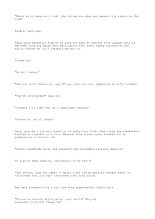 "Mahal ka ng nanay mo, hindi lang talaga nya alam ang gagawin nya siguro by that
time"
Ngumiti lang sya.
"Ayaw mong maniwala? Alam mo ba yung 100 Days To Heaven? Yung palabas dati sa
ABS-CBN? Yung kay Madam Anna Manalastas? Tsk! Tomo, kapag napanuod mo yon
maiintindihan mo rin!" nakangiting sabi ko
Tumawa sya.
"No but thanks,"
"Are you sure? Bahala ka, may DVD pa naman ako non, papahiram ko sa'yo hahaha"
"You're interesting" tawa nya
"Thanks! I'll take that as a compliment hahaha!"
"Please do. By all means"
Okay, nag-iba bigla ang tingin ko sa taong ito. Hindi naman pala sya nakakatakot
katulad ng sinasabi ni Michie. Masyado lang siguro syang freaked out sa
pagbabantay ni Lucien. >3>
"Senyor nakahanda na po ang sasakyan" may matandang lalaking dumating
"O sige ho Mang Carding, nag-almusal na ba kayo?"
"Opo Senyor, alam nyo naman si Misis hindi ako pinapaalis hanggat hindi ko
natitikman ang luto nya" natatawang sabi nung lalaki
Mga nasa singkwenta na siguro sya kung pagbabasehan ang hitsura.
"Excuse me mukhang kailangan ko nang umalis" hinging
paumanhin ni Lucien "Samantha"
 