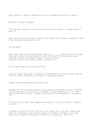 Hindi umimik si Angelo, nagpatuloy lang sya sa pagbuo ng puzzle sa sahig.
"Tahimik ni Gelo ah" Maggie
"Yun nga ang inaalala ko eh, na-trauma yata sya sa nangyari sa kanya kahapon"
sabi ko
Hindi kasi umiimik si Angelo. Tahimik lang talaga sya at hindi namamansin. Hindi
tuloy maiwasan na mag-alala ako.
"Oh my gosh!"
Lahat kami napatingin sa kararating lang na si... -____- Bwisit nasira na naman
ang araw ko. Pero ngayong nandito na sya, sa tingin ko kailangan ko syang
kausapin tungkol sa nangyari kahapon. It was her fault
kung bakit ganito ang inaasal ngayon ng kapatid ko.
"Oh my gosh! Angelo you're alive!" Riri
Lechugas naman! Akala nya sa kapatid ko namatay? Naiinis ako ha. Napatingin sa
kanya si Angelo at mabilis na tumakbo sa akin para magtago.
"Angelo what's wrong baby?" binuhat ko sya
Niyakap nya ako ng sobrang higpit parang ayaw nya na bitawan ko sya. Itinatago
rin nya ang mukha nya sa leeg ko. Tinignan ko nang masama si Riri. For some
reason natatakot sa kanya si Angelo. May ginawa ba ang babaeng ito sa kapatid
ko?
"I-I am so sorry about what happened yesterday, it was an accident. I swear!"
said Riri
Sinasabi ng instinct ko na hindi totoo ang sinabi nya. Pero wala naman akong
proof sa insincerity nya, maliban nalang sa statement ni Angelo. Pero ayaw
magsalita ni Angelo. Parang may kinatatakutan talaga sya.. Pero ano?
 
